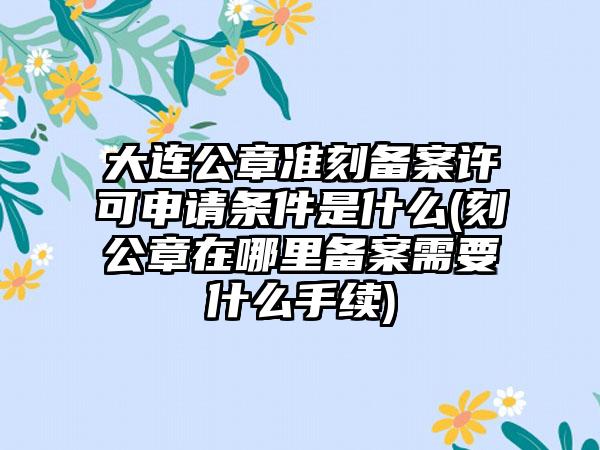 大连公章准刻备案许可申请条件是什么(刻公章在哪里备案需要什么手续)-第1张图片-海印网