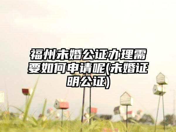 福州未婚公证办理需要如何申请呢(未婚证明公证)