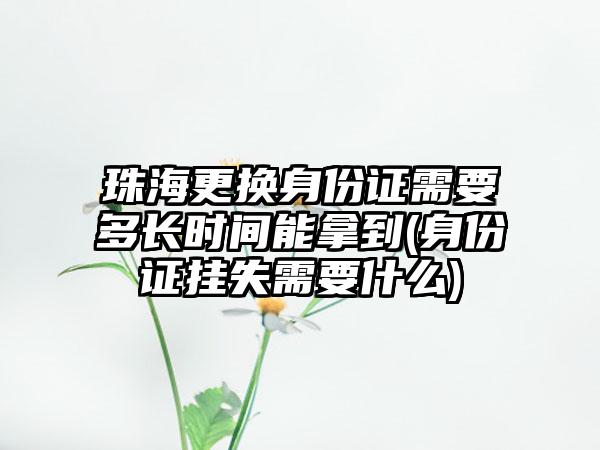 珠海更换身份证需要多长时间能拿到(身份证挂失需要什么)