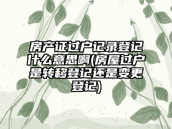 房产证过户记录登记什么意思啊(房屋过户是转移登记还是变更登记)