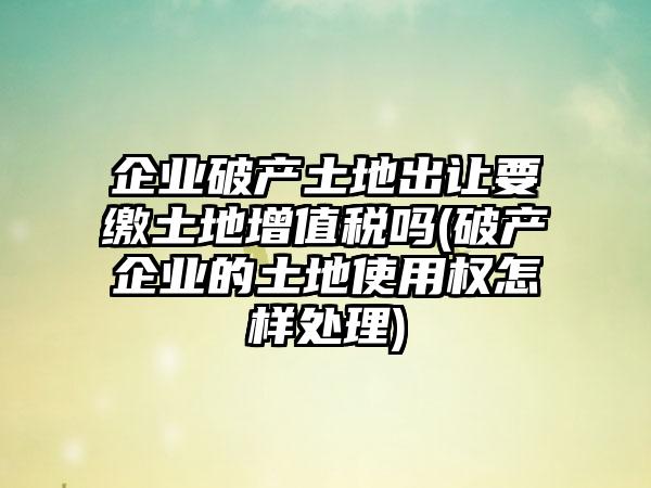 企业破产土地出让要缴土地增值税吗(破产企业的土地使用权怎样处理)