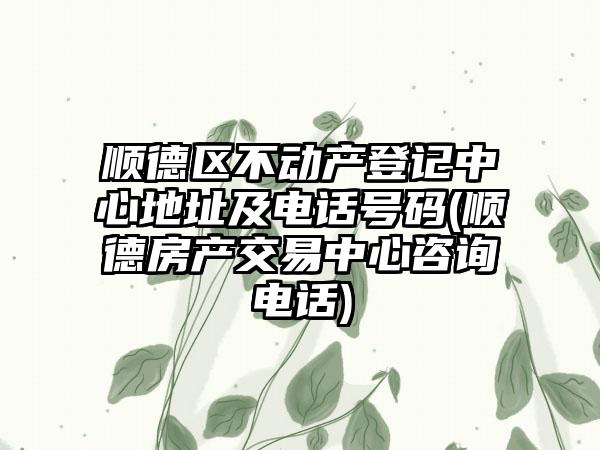 顺德区不动产登记中心地址及电话号码(顺德房产交易中心咨询电话)