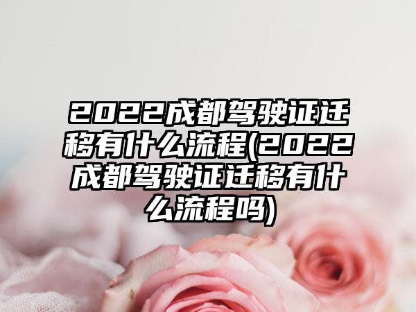 2022成都驾驶证迁移有什么流程(2022成都驾驶证迁移有什么流程吗)