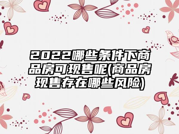 2022哪些条件下商品房可现售呢(商品房现售存在哪些风险)-第1张图片-海印网