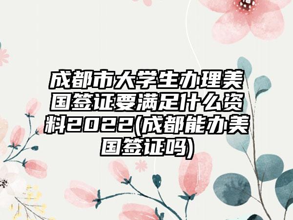 成都市大学生办理美国签证要满足什么资料2022(成都能办美国签证吗)