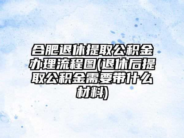 合肥退休提取公积金办理流程图(退休后提取公积金需要带什么材料)-第1张图片-海印网