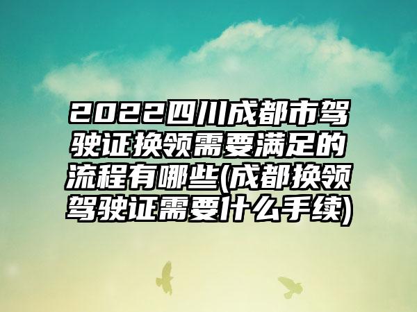 2022四川成都市驾驶证换领需要满足的流程有哪些(成都换领驾驶证需要什么手续)