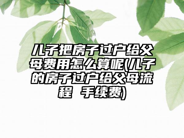 儿子把房子过户给父母费用怎么算呢(儿子的房子过户给父母流程 手续费)