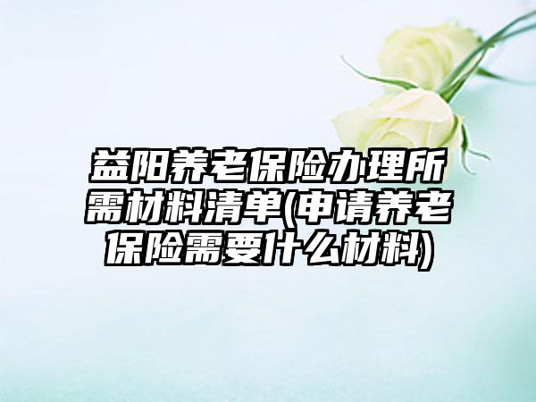 益阳养老保险办理所需材料清单(申请养老保险需要什么材料)