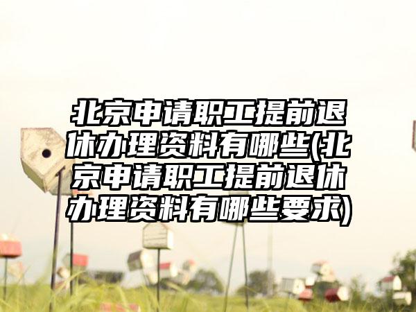 北京申请职工提前退休办理资料有哪些(北京申请职工提前退休办理资料有哪些要求)