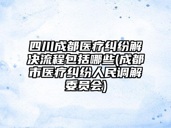 四川成都医疗纠纷解决流程包括哪些(成都市医疗纠纷人民调解委员会)