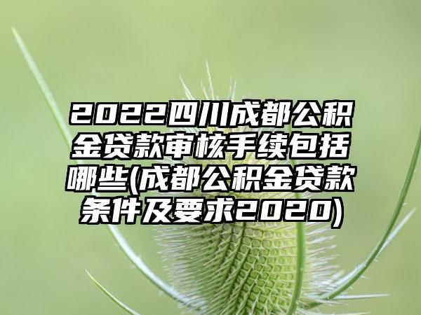 2022四川成都公积金贷款审核手续包括哪些(成都公积金贷款条件及要求2020)