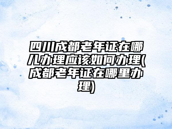 四川成都老年证在哪儿办理应该如何办理(成都老年证在哪里办理)-第1张图片-海印网