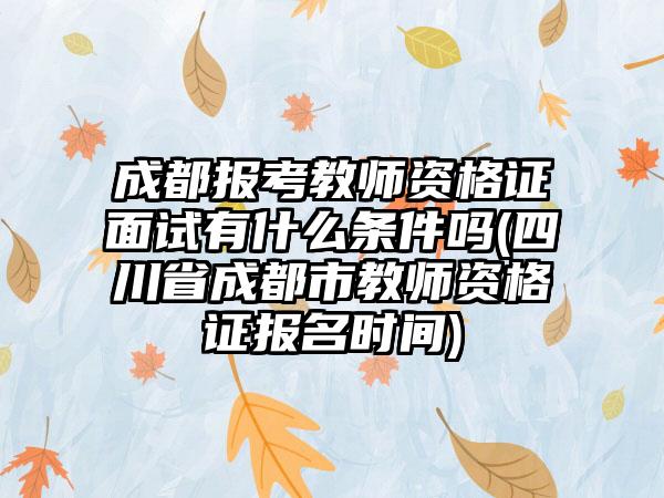 成都报考教师资格证面试有什么条件吗(四川省成都市教师资格证报名时间)