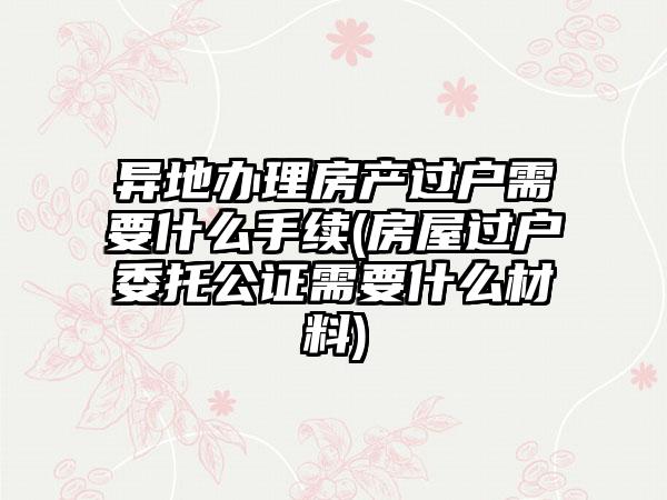 异地办理房产过户需要什么手续(房屋过户委托公证需要什么材料)-第1张图片-海印网