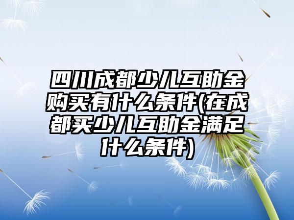 四川成都少儿互助金购买有什么条件(在成都买少儿互助金满足什么条件)