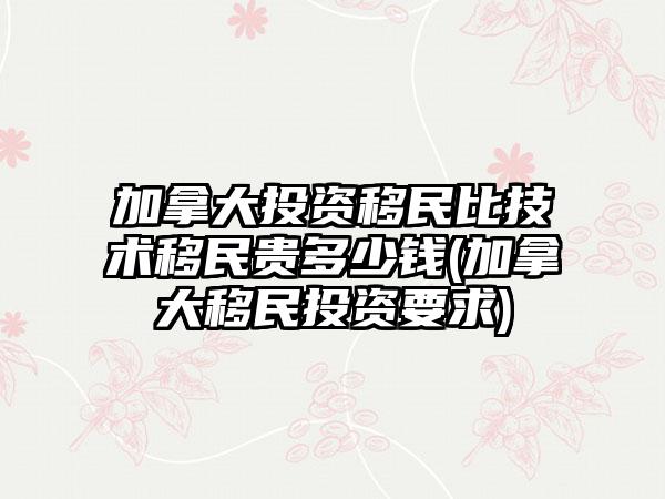 加拿大投资移民比技术移民贵多少钱(加拿大移民投资要求)