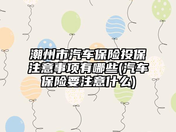 潮州市汽车保险投保注意事项有哪些(汽车保险要注意什么)