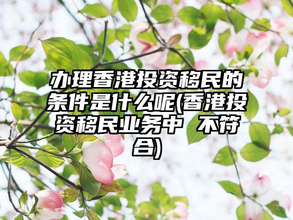 办理香港投资移民的条件是什么呢(香港投资移民业务中 不符合)