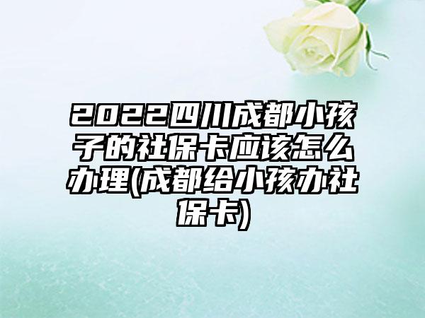 2022四川成都小孩子的社保卡应该怎么办理(成都给小孩办社保卡)-第1张图片-海印网