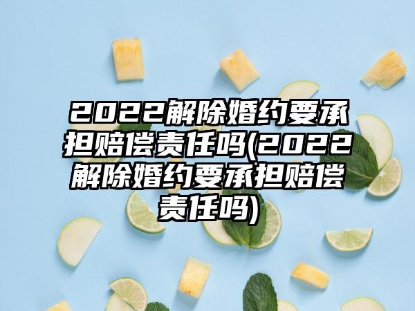 2022解除婚约要承担赔偿责任吗(2022解除婚约要承担赔偿责任吗)-第1张图片-海印网