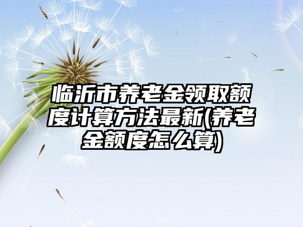 临沂市养老金领取额度计算方法最新(养老金额度怎么算)