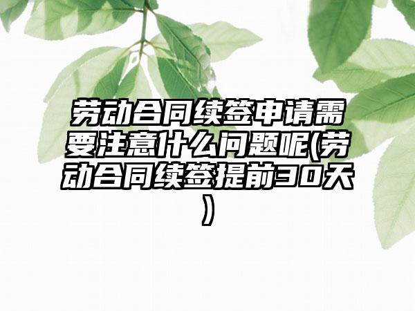 劳动合同续签申请需要注意什么问题呢(劳动合同续签提前30天)-第1张图片-海印网