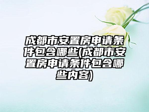 成都市安置房申请条件包含哪些(成都市安置房申请条件包含哪些内容)