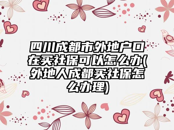 四川成都市外地户口在买社保可以怎么办(外地人成都买社保怎么办理)