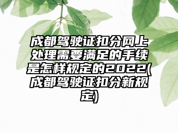 成都驾驶证扣分网上处理需要满足的手续是怎样规定的2022(成都驾驶证扣分新规定)