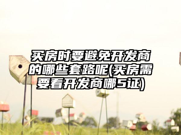 买房时要避免开发商的哪些套路呢(买房需要看开发商哪5证)