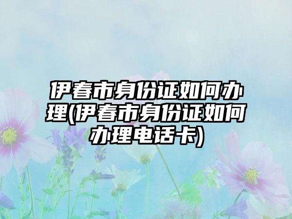 伊春市身份证如何办理(伊春市身份证如何办理电话卡)