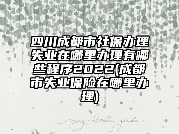 四川成都市社保办理失业在哪里办理有哪些程序2022(成都市失业保险在哪里办理)