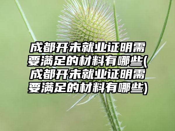 成都开未就业证明需要满足的材料有哪些(成都开未就业证明需要满足的材料有哪些)