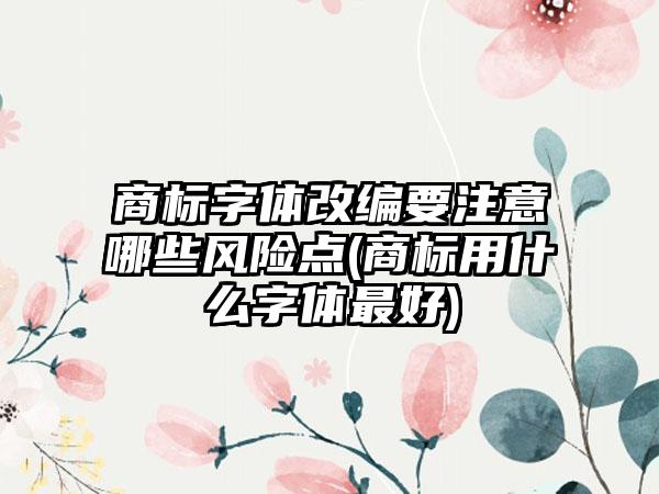 商标字体改编要注意哪些风险点(商标用什么字体最好)