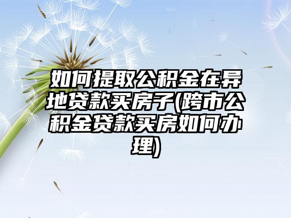 如何提取公积金在异地贷款买房子(跨市公积金贷款买房如何办理)