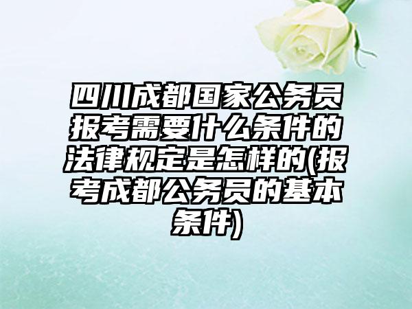 四川成都国家公务员报考需要什么条件的法律规定是怎样的(报考成都公务员的基本条件)