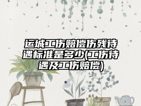 运城工伤赔偿伤残待遇标准是多少(工伤待遇及工伤赔偿)