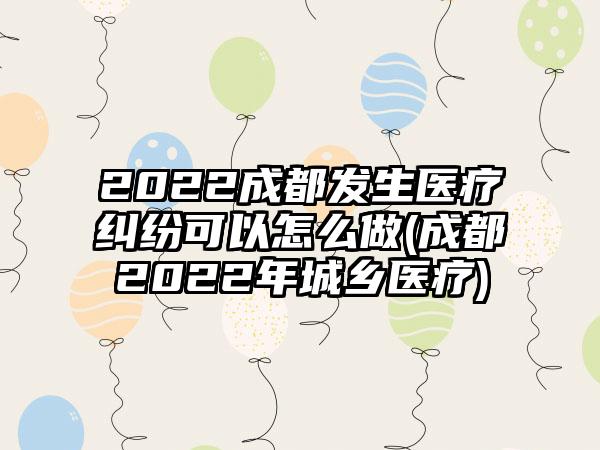 2022成都发生医疗纠纷可以怎么做(成都2022年城乡医疗)