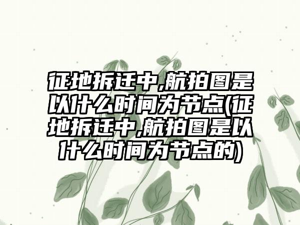 征地拆迁中,航拍图是以什么时间为节点(征地拆迁中,航拍图是以什么时间为节点的)