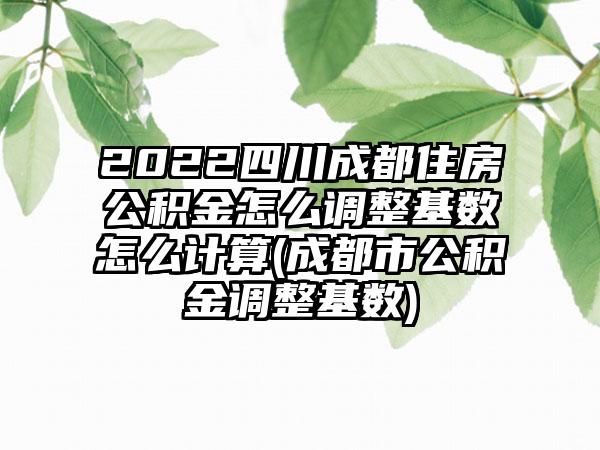 2022四川成都住房公积金怎么调整基数怎么计算(成都市公积金调整基数)-第1张图片-海印网