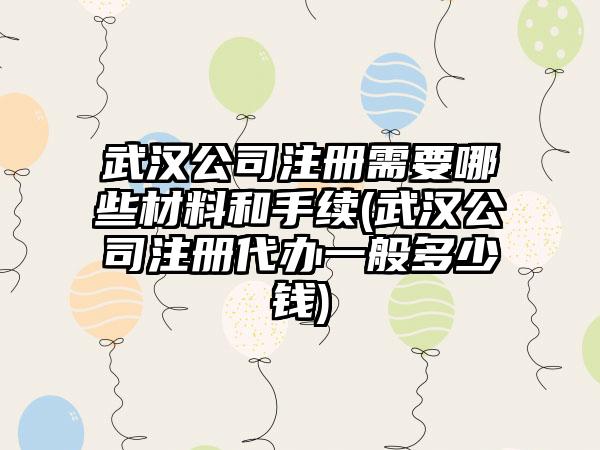 武汉公司注册需要哪些材料和手续(武汉公司注册代办一般多少钱)