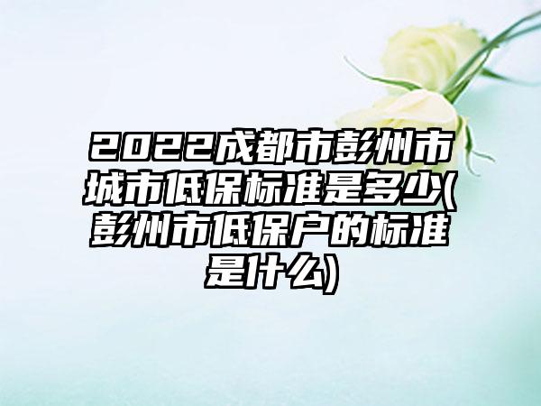 2022成都市彭州市城市低保标准是多少(彭州市低保户的标准是什么)-第1张图片-海印网