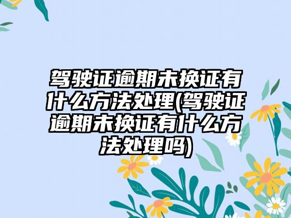 驾驶证逾期未换证有什么方法处理(驾驶证逾期未换证有什么方法处理吗)