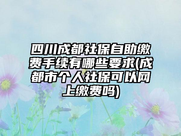 四川成都社保自助缴费手续有哪些要求(成都市个人社保可以网上缴费吗)