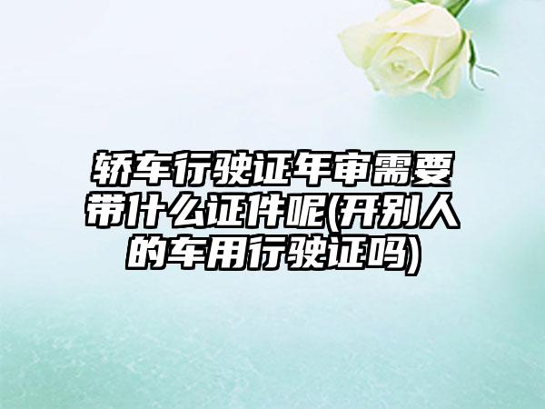 轿车行驶证年审需要带什么证件呢(开别人的车用行驶证吗)-第1张图片-海印网