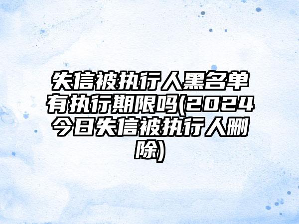 失信被执行人黑名单有执行期限吗(2024今日失信被执行人删除)