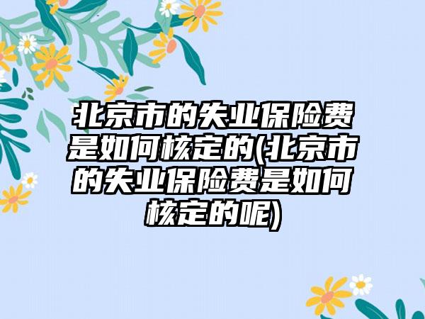 北京市的失业保险费是如何核定的(北京市的失业保险费是如何核定的呢)