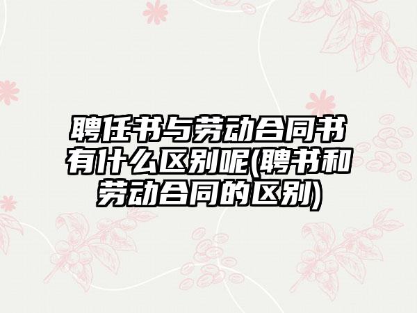 聘任书与劳动合同书有什么区别呢(聘书和劳动合同的区别)