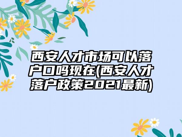 西安人才市场可以落户口吗现在(西安人才落户政策2021最新)